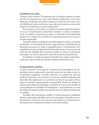 ciencias naturales




El ambiente y la salud
“¿Dónde y cómo vivimos?” Es importante que los alumnos analicen sus estilos
de vida y las relaciones que, como seres humanos, establecemos con la natu-
raleza para comprender que nuestra existencia y la del resto de los seres vivos,
está influida por ciertas condiciones, y que cada una de nuestras acciones tiene
impacto en el ambiente y en nuestra propia salud.
     Por una parte, en este ámbito se considera una visión amplia del ambiente
en la que se interrelacionan componentes naturales y sociales, la importan-
cia de su cuidado y conservación, el aprecio y valoración de la biodiversidad,
además de la construcción de hábitos de aprovechamiento de los recursos y
consumo responsable.
     Asimismo, desde una perspectiva de salud integral se incluyen contenidos
relacionados con el funcionamiento del cuerpo humano, la identificación de
situaciones que ponen en riesgo la integridad física, el reconocimiento de la
sexualidad como parte fundamental del desarrollo humano y la promoción de
estilos de vida saludables. Por lo anterior, el ámbito se orienta a la promoción
de la salud y a la toma de decisiones a través de la cultura de la prevención.
     El ambiente y la salud son aspectos del ámbito que siempre están relacio-
nados, por lo que el estudio de uno lleva implícita la referencia al otro.


El conocimiento científico
“¿Cómo conocemos?” A lo largo de la historia de la humanidad se han de-
sarrollado muchas explicaciones acerca del mundo que nos rodea, lo que nos
ha permitido comprender el mundo y afrontar con confianza los retos que
implica la interacción con el entorno. Los procesos científicos utilizados para
desarrollar tales explicaciones nos permiten cuestionar lo que parece obvio y
tratar de entender lo aparentemente incomprensible. Desde este ámbito, los
alumnos desarrollarán las habilidades y actitudes de la formación científica al
verse implicados en actividades de investigación y experimentación, así como
del análisis del trabajo científico y sus aportaciones a la cultura y al progreso de
la sociedad.
     El ámbito del conocimiento científico es la base para que los estudiantes
elaboren explicaciones plausibles acerca de los fenómenos naturales, sus com-
portamientos y efectos, así como para que den sentido a sus observaciones y
descubrimientos en situaciones escolares y de la vida cotidiana.




                                                                                       123
 