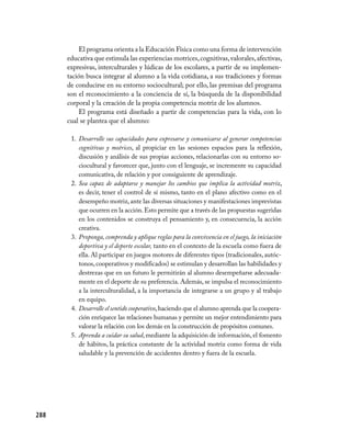 El programa orienta a la Educación Física como una forma de intervención
      educativa que estimula las experiencias motrices, cognitivas, valorales, afectivas,
      expresivas, interculturales y lúdicas de los escolares, a partir de su implemen-
      tación busca integrar al alumno a la vida cotidiana, a sus tradiciones y formas
      de conducirse en su entorno sociocultural; por ello, las premisas del programa
      son el reconocimiento a la conciencia de sí, la búsqueda de la disponibilidad
      corporal y la creación de la propia competencia motriz de los alumnos.
          El programa está diseñado a partir de competencias para la vida, con lo
      cual se plantea que el alumno:

       1. Desarrolle sus capacidades para expresarse y comunicarse al generar competencias
          cognitivas y motrices, al propiciar en las sesiones espacios para la reflexión,
          discusión y análisis de sus propias acciones, relacionarlas con su entorno so-
          ciocultural y favorecer que, junto con el lenguaje, se incremente su capacidad
          comunicativa, de relación y por consiguiente de aprendizaje.
       2. Sea capaz de adaptarse y manejar los cambios que implica la actividad motriz,
          es decir, tener el control de sí mismo, tanto en el plano afectivo como en el
          desempeño motriz, ante las diversas situaciones y manifestaciones imprevistas
          que ocurren en la acción. Esto permite que a través de las propuestas sugeridas
          en los contenidos se construya el pensamiento y, en consecuencia, la acción
          creativa.
       3. Proponga, comprenda y aplique reglas para la convivencia en el juego, la iniciación
          deportiva y el deporte escolar, tanto en el contexto de la escuela como fuera de
          ella. Al participar en juegos motores de diferentes tipos (tradicionales, autóc-
          tonos, cooperativos y modificados) se estimulan y desarrollan las habilidades y
          destrezas que en un futuro le permitirán al alumno desempeñarse adecuada-
          mente en el deporte de su preferencia. Además, se impulsa el reconocimiento
          a la interculturalidad, a la importancia de integrarse a un grupo y al trabajo
          en equipo.
       4. Desarrolle el sentido cooperativo, haciendo que el alumno aprenda que la coopera-
          ción enriquece las relaciones humanas y permite un mejor entendimiento para
          valorar la relación con los demás en la construcción de propósitos comunes.
       5. Aprenda a cuidar su salud, mediante la adquisición de información, el fomento
          de hábitos, la práctica constante de la actividad motriz como forma de vida
          saludable y la prevención de accidentes dentro y fuera de la escuela.




288
 