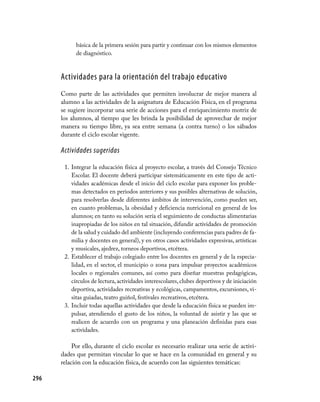 básica de la primera sesión para partir y continuar con los mismos elementos
            de diagnóstico.



      Actividades para la orientación del trabajo educativo
      Como parte de las actividades que permiten involucrar de mejor manera al
      alumno a las actividades de la asignatura de Educación Física, en el programa
      se sugiere incorporar una serie de acciones para el enriquecimiento motriz de
      los alumnos, al tiempo que les brinda la posibilidad de aprovechar de mejor
      manera su tiempo libre, ya sea entre semana (a contra turno) o los sábados
      durante el ciclo escolar vigente.

      Actividades sugeridas

       1. Integrar la educación física al proyecto escolar, a través del Consejo Técnico
          Escolar. El docente deberá participar sistemáticamente en este tipo de acti-
          vidades académicas desde el inicio del ciclo escolar para exponer los proble-
          mas detectados en periodos anteriores y sus posibles alternativas de solución,
          para resolverlas desde diferentes ámbitos de intervención, como pueden ser,
          en cuanto problemas, la obesidad y deficiencia nutricional en general de los
          alumnos; en tanto su solución sería el seguimiento de conductas alimentarias
          inapropiadas de los niños en tal situación, difundir actividades de promoción
          de la salud y cuidado del ambiente (incluyendo conferencias para padres de fa-
          milia y docentes en general), y en otros casos actividades expresivas, artísticas
          y musicales, ajedrez, torneos deportivos, etcétera.
       2. Establecer el trabajo colegiado entre los docentes en general y de la especia-
          lidad, en el sector, el municipio o zona para impulsar proyectos académicos
          locales o regionales comunes, así como para diseñar muestras pedagógicas,
          círculos de lectura, actividades interescolares, clubes deportivos y de iniciación
          deportiva, actividades recreativas y ecológicas, campamentos, excursiones, vi-
          sitas guiadas, teatro guiñol, festivales recreativos, etcétera.
       3. Incluir todas aquellas actividades que desde la educación física se pueden im-
          pulsar, atendiendo el gusto de los niños, la voluntad de asistir y las que se
          realicen de acuerdo con un programa y una planeación definidas para esas
          actividades.

           Por ello, durante el ciclo escolar es necesario realizar una serie de activi-
      dades que permitan vincular lo que se hace en la comunidad en general y su
      relación con la educación física, de acuerdo con las siguientes temáticas:

296
 