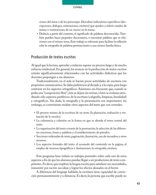 ESPAÑOL




        ciones del autor o de los personajes. Descubrir indicadores específicos (des-
        cripciones, diálogos, reiteraciones, etcétera) que ayuden a inferir estados de
        ánimo o motivaciones de un suceso en la trama.
     •	 Deducir, a partir del contexto, el significado de palabras desconocidas. Tam-
        bién pueden hacer pequeños diccionarios, o encontrar palabras que se rela-
        cionen con el mismo tema. Este trabajo es relevante para facilitar la reflexión
        sobe la ortografía de palabras pertenecientes a una misma familia léxica.



Producción de textos escritos
Al igual que la lectura, aprender a redactar supone un proceso largo y de mucho
esfuerzo intelectual. En general, los avances en la producción de textos escritos
estarán significativamente relacionados con las actividades didácticas que los
docentes propongan a sus alumnos.
    Tradicionalmente, en el aula se hacían pocas actividades de escritura con
propósitos comunicativos. Se daba preferencia al dictado y a la copia, para luego
centrarse en los aspectos ortográficos. Asimismo era frecuente que, cuando se
pedía una “composición libre”, ésta se dejara sin revisar, o bien se evaluara aten-
diendo sólo aspectos periféricos de la escritura (caligrafía, limpieza, linealidad)
y ortográficos. Sin duda, la ortografía y la presentación son importantes; sin
embargo, es conveniente resaltar otros aspectos del texto que son centrales:

  •	 El proceso mismo de la escritura de un texto (la planeación, realización y eva-
     luación de lo escrito).
  •	 La coherencia y cohesión en la forma en que se aborda el tema central del
     texto.
  •	 La organización del texto a través de la puntuación, la selección de las diferen-
     tes oraciones, frases y palabras y el establecimiento de párrafos.
  •	 Secciones ordenadas de texto, paginación, ilustración, uso de recuadros y otros
     recursos.
  •	 Los aspectos formales del texto: el acomodo del contenido en la página, el
     empleo de recursos tipográficos e ilustraciones, la ortografía, etcétera.

    Este programa hace énfasis en trabajos puntuales sobre cada uno de estos
aspectos a fin de que los alumnos puedan llegar a ser productores de texto com-
petentes. Es decir, que empleen la lengua escrita para satisfacer sus necesidades,
transmitir por escrito sus ideas y lograr los efectos deseados en el lector.
    A diferencia del lenguaje hablado, la escritura tiene capacidad de convic-
ción permanentemente y a distancia. Es decir, la persona que escribe puede no

                                                                                          43
 