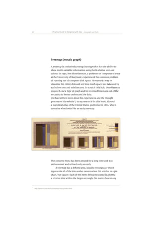 137 A Practical Guide to Designing with data
Treemap (mosaic graph)
A treemap is a relatively young chart type that has the ability to
show multi-variable information using both relative size and
colour. In 1990, Ben Shneiderman, a professor of computer science
at the University of Maryland, experienced the common problem
of running out of computer disk space. He wanted a way to
visualize the entire disk and see how much space was taken up by
each directory and subdirectory. To scratch this itch, Shneiderman
required a new type of graph and he invented treemaps out of the
necessity to better understand the data.
(He has written more about his experiences and the thought
process on his website¹.) In my research for this book, I found
a statistical atlas of the United States, published in 1870, which
contains what looks like an early treemap.
The concept, then, has been around for a long time and was
rediscovered and refined only recently.
A treemap has a defined area, usually rectangular, which
represents all of the data under examination. Itʼs similar to a pie
chart, but square. Each of the items being measured is allotted
a relative size within the larger rectangle. No matter how many
~ Area graphs and charts
¹ http://www.cs.umd.edu/hcil/treemap-history/index.shtml
 