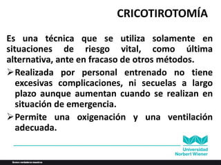 CRICOTIROTOMÍA
Es una técnica que se utiliza solamente en
situaciones de riesgo vital, como última
alternativa, ante en fracaso de otros métodos.
Realizada por personal entrenado no tiene
excesivas complicaciones, ni secuelas a largo
plazo aunque aumentan cuando se realizan en
situación de emergencia.
Permite una oxigenación y una ventilación
adecuada.
 