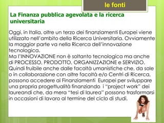 Oggi, in Italia, oltre un terzo dei finanziamenti Europei viene
utilizzato nell’ambito della Ricerca Universitaria. Ovviamente
la maggior parte va nella Ricerca dell’innovazione
tecnologica.
Ma l’INNOVAZIONE non è soltanto tecnologica ma anche
di PROCESSO, PRODOTTO, ORGANIZZAZIONE e SERVIZIO.
Quindi fruibile anche dalle facoltà umanistiche che, da sole
o in collaborazione con altre facoltà e/o Centri di Ricerca,
possono accedere ai Finanziamenti Europei per sviluppare
una propria progettualità finanziando i “project work” dei
laureandi che, da mera “tesi di laurea” possono trasformarsi
in occasioni di lavoro al termine del ciclo di studi.
le fonti
La Finanza pubblica agevolata e la ricerca
universitaria
 