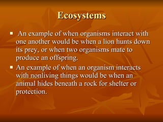 Ecosystems An example of when organisms interact with one another would be when a lion hunts down its prey, or when two organisms mate to produce an offspring. An example of when an organism interacts with nonliving things would be when an animal hides beneath a rock for shelter or protection.  