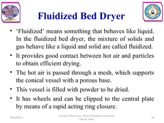 Fluidized Bed Dryer
• ‘Fluidized’ means something that behaves like liquid.
In the fluidized bed dryer, the mixture of solids and
gas behave like a liquid and solid are called fluidized.
• It provides good contact between hot air and particles
to obtain efficient drying.
• The hot air is passed through a mesh, which supports
the conical vessel with a porous base.
• This vessel is filled with powder to be dried.
• It has wheels and can be clipped to the central plate
by means of a rapid acting ring closure.
2014/03/11 16
Faculty of Pharmacy, Omer Al-Mukhtar University,
Tobruk, Libya.
 