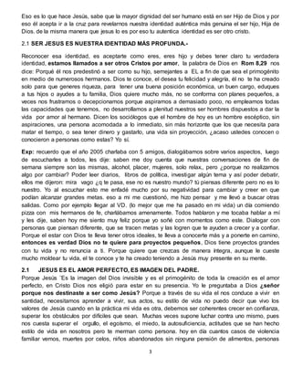 3
Eso es lo que hace Jesús, sabe que la mayor dignidad del ser humano está en ser Hijo de Dios y por
eso él acepta ir a la cruz para revelarnos nuestra identidad auténtica más genuina el ser hijo, Hija de
Dios. de la misma manera que jesus lo es por eso tu autentica identidad es ser otro cristo.
2.1 SER JESUS ES NUESTRA IDENTIDAD MÁS PROFUNDA.-
Reconocer esa identidad, es aceptarte como eres, eres hijo y debes tener claro tu verdadera
identidad, estamos llamados a ser otros Cristos por amor, la palabra de Dios en Rom 8,29 nos
dice: Porqué él nos predestinó a ser como su hijo, semejantes a EL a fin de que sea el primogénito
en medio de numerosos hermanos. Dios te conoce, el desea tu felicidad y alegría, él no te ha creado
solo para que generes riqueza, para tener una buena posición económica, un buen cargo, eduques
a tus hijos o ayudes a tu familia, Dios quiere mucho más, no se conforma con planes pequeños, a
veces nos frustramos o decepcionamos porque aspiramos a demasiado poco, no empleamos todas
las capacidades que tenemos, no desarrollamos a plenitud nuestros ser hombres dispuestos a dar la
vida por amor al hermano. Dicen los sociólogos que el hombre de hoy es un hombre escéptico, sin
aspiraciones, una persona acomodada a lo inmediato, sin más horizonte que los que necesita para
matar el tiempo, o sea tener dinero y gastarlo, una vida sin proyección, ¿acaso ustedes conocen o
conocieron a personas como estas? Yo sí.
Exp: recuerdo que el año 2005 charlaba con 5 amigos, dialogábamos sobre varios aspectos, luego
de escucharles a todos, les dije: saben me doy cuenta que nuestras conversaciones de fin de
semana siempre son las mismas, alcohol, placer, mujeres, solo relax., pero ¿porque no realizamos
algo por cambiar? Poder leer diarios, libros de política, investigar algún tema y así poder debatir,
ellos me dijeron: mira vago ¿q te pasa, ese no es nuestro mundo? tú piensas diferente pero no es lo
nuestro. Yo al escuchar esto me enfadé mucho por su negatividad para cambiar y creer en que
podían alcanzar grandes metas. eso a mi me cuestionó, me hizo pensar y me llevó a buscar otras
salidas. Como por ejemplo llegar al VD. (lo mejor que me ha pasado en mi vida) un día comiendo
pizza con mis hermanos de fe, charlábamos amenamente. Todos hablaron y me tocaba hablar a mí
y les dije, saben hoy me siento muy feliz porque yo soñé con momentos como este. Dialogar con
personas que piensan diferente, que se tracen metas y las logren que te ayuden a crecer y a confiar.
Porque el estar con Dios te lleva tener otros ideales, te lleva a conocerte más y a ponerte en camino,
entonces es verdad Dios no te quiere para proyectos pequeños, Dios tiene proyectos grandes
con tu vida y no renuncia a ti. Porque quiere que crezcas de manera íntegra, aunque le cueste
mucho moldear tu vida, el te conoce y te ha creado teniendo a Jesús muy presente en su mente.
2.1 JESUS ES EL AMOR PERFECTO, ES IMAGEN DEL PADRE.
Porque Jesús ¨Es la imagen del Dios invisible y es el primogénito de toda la creación es el amor
perfecto, en Cristo Dios nos eligió para estar en su presencia. Yo le preguntaba a Dios ¿señor
porque nos destinaste a ser como Jesús? Porque a través de su vida el nos conduce a vivir en
santidad, necesitamos aprender a vivir, sus actos, su estilo de vida no puedo decir que vivo los
valores de Jesús cuando en la práctica mi vida es otra, debemos ser coherentes crecer en confianza,
superar los obstáculos por difíciles que sean. Muchas veces supone luchar contra uno mismo, pues
nos cuesta superar el orgullo, el egoísmo, el miedo, la autosuficiencia, actitudes que se han hecho
estilo de vida en nosotros pero te merman como persona. hoy en día cuantos casos de violencia
familiar vemos, muertes por celos, niños abandonados sin ninguna pensión de alimentos, personas
 