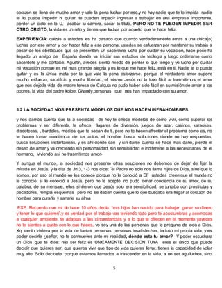 5
corazón se llena de mucho amor y vale la pena luchar por eso,y no hay nadie que te lo impida nadie
te lo puede impedir ni quitar, te pueden impedir ingresar a trabajar en una empresa importante,
perder un ciclo en la U, acabar tu carrera, sacar tu titulo, PERO NO TE PUEDEN IMPEDIR SER
OTRO CRISTO, la vida es un reto y tienes que luchar por aquello que te hace feliz.
EXPERIENCIA: quizás a ustedes les ha pasado que cuando verdaderamente amas a una chica(o)
luchas por ese amor y por hacer feliz a esa persona, ustedes se esfuerzan por mantener su trabajo a
pesar de los obstáculos que se presentan, un sacerdote lucha por cuidar su vocación, hace poco ha
llegado un amigo de España donde va iniciar sus estudios de teología y luego ordenarse como
sacerdote y me contaba: Agustín, aveces siento miedo de perder lo que tengo y yo lucho por cuidar
mi vocación porque es mi mas grande alegría y es lo que me hace feliz, está en ti. Nadie te lo puede
quitar y es la única meta por la que vale la pena esforzarse. porque el verdadero amor supone
mucho esfuerzo, sacrificio y mucha libertad, el mismo Jesús no la tuvo fácil al trasmitirnos el amor
que nos dejo.la vida de madre teresa de Calcuta no pudo haber sido fácil en su misión de amar a los
pobres, la vida del padre kolbe, Ghandy,personas que nos han impactado con su amor.
3.2 LA SOCIEDAD NOS PRESENTA MODELOS QUE NOS HACEN INFRAHOMBRES.
y nos damos cuenta que la a sociedad de hoy te ofrece modelos de cómo vivir, como superar los
problemas y ser diferente, te ofrece lugares de diversión, juegos de azar, casinos, karaokes,
discotecas, , burdeles, medios que te sacan de ti, pero no te hacen afrontar el problema como es, no
te hacen tomar conciencia de tus actos, el hombre busca soluciones donde no hay respuestas,
busca soluciones instantáneas, y es ahí donde cae y sin darse cuenta se hace mas daño, pierde el
deseo de amar y va creciendo sin personalidad, sin sensibilidad e indiferente a las necesidades de el
hermano, viviendo así no trasmitimos amor-
Y aunque el mundo, la sociedad nos presente otras soluciones no debemos de dejar de fijar la
mirada en Jesús, y la cita de Jn 3, 1-3 nos dice: ¨el Padre no solo nos llama hijos de Dios, sino que lo
somos, por eso el mundo no los conoce porque no le conoció a El¨ ustedes creen que el mundo no
le conoció, si le conoció a Jesús, pero no le aceptó, no pudo tomar conciencia de su amor, de su
palabra, de su mensaje, ellos sintieron que Jesús solo era sensibilidad, se juntaba con prostitutas y
pecadores, rompía esquemas pero no se daban cuenta que lo que buscaba era llegar al corazón del
hombre para curarle y sanarle su alma
EXP: Recuerdo que mi tío hace 10 años decía: “mis hijos han nacido para trabajar, ganar su dinero
y tener lo que quieren”.y es verdad por el trabajo vas teniendo todo pero te acostumbras y acomodas
a cualquier ambiente, te adaptas a las circunstancias y a lo que te ofrecen en el momento yaveces
no te sientes a gusto con lo que haces, yo soy una de las personas que le pregunto de todo a Dios.
Xq siento tristeza por la vida de tantas personas, personas insatisfechas, incluso mi propia vida, y es
poder decirle ¿señor, no te conmueves ante mi realidad, dónde esta tu amor? Y poder escuchara
un Dios que te dice: hijo ser feliz es UNICAMENTE DECISION TUYA eres el único que puede
decidir que quieres ser, que quieres vivir que tipo de vida quieres llevar, tienes la capacidad de volar
muy alto. Solo decídete. porque estamos llamados a trascender en la vida, a no ser aguiluchos, sino
 