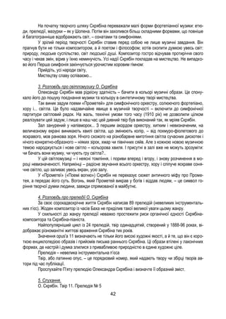 42
На початку творчого шляху Скрябіна переважали малі форми фортепіанної музики: етю-
ди, прелюдії, мазурки – як у Шопена. Потім він захопився більш складними формами, що повніше
й багатогранніше відображають світ, – сонатами та симфоніями.
У зрілий період творчості Скрябін ставив перед собою не лише музичні завдання. Він
прагнув бути не тільки композитором, а й поетом і філософом; хотів охопити думкою увесь світ:
природу, людське суспільство, світ людської душі. Композитор гостро відчував протиріччя свого
часу і чекав змін, вірив у їхню неминучість. Усі надії Скрябін покладав на мистецтво. Не випадко-
во його Перша симфонія закінчується урочистим хоровим гімном:
Прийдіть, усі народи світу,
Мистецтву славу оспіваємо...
3. Розповідь про світломузику О. Скрябіна
Олександр Скрябін мав рідкісну здатність – бачити в кольорі музичні образи. Це спону-
кало його до пошуку поєднання музики та кольору в синтетичному творі мистецтва.
Так виник задум поеми «Прометей» для симфонічного оркестру, солюючого фортепіано,
хору і... світла. Це було надзвичайне явище в музичній творчості – включити до симфонічної
партитури світловий рядок. На жаль, технічні умови того часу (1910 рік) не дозволили цілком
реалізувати цей задум, і лише в наш час цей дивний твір був виконаний так, як мріяв Скрябін.
Зал занурений у напівморок... З першим акордом оркестру, хитким і невизначеним, на
величезному екрані виникають хвилі світла, що змінюють колір, – від похмуро-фіолетового до
яскравого, мов ранкова зоря. Нічого схожого на різнобарвне миготіння світла сучасних дискотек і
нічого конкретно-образного – ніяких зірок, хмар чи північних сяйв. Але з кожною новою музичною
темою народжується і нове світло – кольорова хвиля. І присутні в залі вже не можуть зрозуміти:
чи бачать вони музику, чи чують гру світла?..
У цій світломузиці – і неясні томління, і пориви вперед і вгору, і знову розчинення в мо-
році невизначеності. Наприкінці – радісне звучання всього оркестру, хору і сліпуче яскраве соня-
чне світло, що заливає увесь екран, усю залу.
У «Прометеї» («Поемі вогню») Скрябін не переказує сюжет античного міфу про Проме-
тея, а передає його суть. Вогонь, який Прометей викрав у богів і віддав людям, – це символ го-
ріння творчої думки людини, завжди спрямованої в майбутнє.
4. Розповідь про прелюдії О. Скрябіна
За своє сорокадвохрічне життя Скрябін написав 89 прелюдій (невеликих інструменталь-
них п’єс). Жоден композитор із часів Баха не приділив такої великої уваги цьому жанру.
У схильності до жанру прелюдії неважко простежити риси органічної єдності Скрябіна-
композитора та Скрябіна-піаніста.
Найпопулярніший цикл із 24 прелюдій, твір одинадцятий, створений у 1888-96 роках, ві-
дображає різноманітні життєві враження Скрябіна тих років.
Значення opus'a 11 визначають не тільки його високі художні якості, а й те, що він є коро-
ткою енциклопедією образів і прийомів письма раннього Скрябіна. Ці образи втілені у лаконічних
формах, де настрій і думка злилися з привабливою природністю в єдине художнє ціле.
Прелюдія – невелика інструментальна п’єса
Твір, або латинню опус, – це порядковий номер, який надають твору чи збірці творів ав-
тори під час публікації.
Прослухайте П’яту прелюдію Олександра Скрябіна і визначте її образний зміст.
5. Слухання.
О. Скрябін. Твір 11. Прелюдія № 5
 