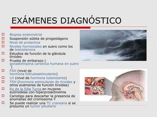 EXÁMENES DIAGNÓSTICO
 Biopsia endometrial
 Suspensión súbita de progestágeno
 Nivel de prolactina
 Niveles hormonales en suero como los
de testosterona
 Estudios de función de la glándula
tiroides
 Prueba de embarazo (
gonadotropina cariónica humana en suero
)
 FSH (nivel de
hormona folículoestimulante)
 LH (nivel de hormona luteinizante)
 TSH (hormona estimulante de tiroides y
otros exámenes de función tiroidea)
 Rx de la Silla Turca en mujeres
eutiroideas con hiperprolactinemia
 Cariotipo para descartar la presencia de
anomalías del cromosoma Y
 Se puede realizar una TC craneana si se
presume un tumor pituitario
 