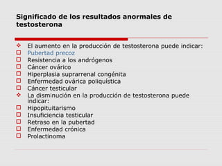Significado de los resultados anormales de
testosterona
 El aumento en la producción de testosterona puede indicar:
 Pubertad precoz
 Resistencia a los andrógenos
 Cáncer ovárico
 Hiperplasia suprarrenal congénita
 Enfermedad ovárica poliquística
 Cáncer testicular
 La disminución en la producción de testosterona puede
indicar:
 Hipopituitarismo
 Insuficiencia testicular
 Retraso en la pubertad
 Enfermedad crónica
 Prolactinoma
 