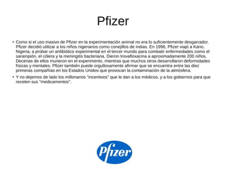 Pfizer
● Como si el uso masivo de Pfizer en la experimentación animal no era lo suficientemente desgarrador,
Pfizer decidió utilizar a los niños nigerianos como conejillos de indias. En 1996, Pfizer viajó a Kano,
Nigeria; a probar un antibiótico experimental en el tercer mundo para combatir enfermedades como el
sarampión, el cólera y la meningitis bacteriana. Dieron trovafloxacina a aproximadamente 200 niños.
Decenas de ellos murieron en el experimento, mientras que muchos otros desarrollaron deformidades
físicas y mentales. Pfizer también puede orgullosamente afirmar que se encuentra entre las diez
primeras compañías en los Estados Unidos que provocan la contaminación de la atmósfera.
● Y no dejemos de lado los millonarios "incentivos" que le dan a los médicos, y a los gobiernos para que
receten sus "medicamentos".
 
