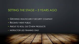 SETTING THE STAGE – 3 YEARS AGO
•  GROWING HEALTHCARE IT SECURITY COMPANY
•  RECENTLY WENT PUBLIC
•  ABOUT TO ROLL OUT 3 NEW PRODUCTS
•  INSTRUCTOR LED TRAINING ONLY
 