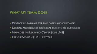 WHAT MY TEAM DOES
•  DEVELOPS ELEARNING FOR EMPLOYEES AND CUSTOMERS
•  DESIGNS AND DELIVERS TECHNICAL TRAINING TO CUSTOMERS
•  MANAGES THE LEARNING CENTER (OUR LMS)
•  EARNS REVENUE - $1M+ LAST YEAR
 