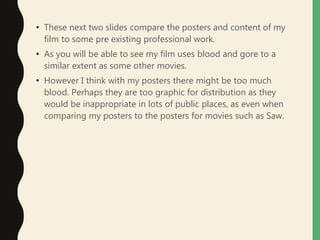 • These next two slides compare the posters and content of my
film to some pre existing professional work.
• As you will be able to see my film uses blood and gore to a
similar extent as some other movies.
• However I think with my posters there might be too much
blood. Perhaps they are too graphic for distribution as they
would be inappropriate in lots of public places, as even when
comparing my posters to the posters for movies such as Saw.
 