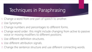 Techniques in Paraphrasing
1. Change a word from one part of speech to another.
2. Use Synonyms
3. Change numbers and percentages to different forms.
4. Change word order: this might include changing from active to passive
voice or moving modifiers to different positions.
5. Use different definition structures.
6. Use different attribution signals.
7. Change the sentence structure and use different connecting words.
 
