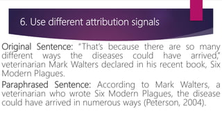 6. Use different attribution signals
Original Sentence: “That’s because there are so many
different ways the diseases could have arrived,”
veterinarian Mark Walters declared in his recent book, Six
Modern Plagues.
Paraphrased Sentence: According to Mark Walters, a
veterinarian who wrote Six Modern Plagues, the disease
could have arrived in numerous ways (Peterson, 2004).
 
