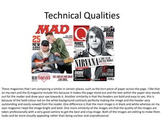 Technical Qualities
These magazines that I am comparing a similar in certain places, such as the torn piece of paper across the page. I like that
on my own and the Q magazine include this because it makes the page stand out and the text within the paper also stands
out for the reader and draw your eye towards it. Another similarity is that the headers are bold and easy to see, this is
because of the bold colour red on the white background contracts perfectly making the image and the header very
outstanding and easily viewed from the reader. One difference is that the main image is in black and white whereas on my
own magazine I kept the image bright and bold. One more similarity of the images are that the quality of the images are
taken professionally with a very good camera to get the best and crisp image. Both of the images are editing to make them
looks and be more visually appealing rather than being unclear and unprofessional.
 