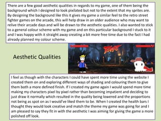 Aesthetic Qualities
There are a few good aesthetic qualities in regards to my game, one of them being the
background which I designed to look pixilated but not to the extent that my sprites are.
By designing the background like this it gives my game a similar feel to the retro street
fighter games on the arcade, this will help draw in an older audience who may want to
relive their arcade days and will be drawn to the aesthetic qualities. I also wanted to stick
to a general colour scheme with my game and on this particular background I stuck to it
and I was happy with it straight away creating a bit more free time due to the fact I had
already planned my colour scheme.
I feel as though with the characters I could have spent more time using the website I
created them on and exploring different ways of shading and colouring them to give
them both a more defined finish. If I created my game again I would spend more time
making my characters pixel by pixel rather than becoming impatient and deciding to
just draw it normally which resulted in the quality being lowered and the proportions
not being as spot on as I would’ve liked them to be. When I created the health bars I
thought they would look creative and match the theme my game was going for and I
am pleased to say they fit in with the aesthetic I was aiming for giving the game a more
polished off look.
 
