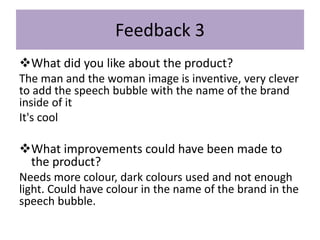 Feedback 3
What did you like about the product?
The man and the woman image is inventive, very clever
to add the speech bubble with the name of the brand
inside of it
It's cool
What improvements could have been made to
the product?
Needs more colour, dark colours used and not enough
light. Could have colour in the name of the brand in the
speech bubble.
 