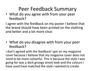 Peer Feedback Summary
• What do you agree with from your peer
feedback?
I agree with the feedback on my poster I believe that
the brand should have been printed on the clothing
and better and a lot more clear.
• What do you disagree with from your peer
feedback?
i don’t agreed with the feedback I got on my magazine
cover because I believe that my magazine cover does not
need to be more colourful. This is because the style I was
going for was a dark grungy street look and the colours I
have used have matched the style I wanted to create.
 