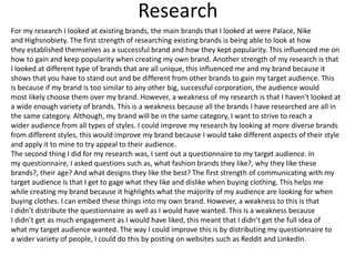 Research
For my research I looked at existing brands, the main brands that I looked at were Palace, Nike
and Highsnobiety. The first strength of researching existing brands is being able to look at how
they established themselves as a successful brand and how they kept popularity. This influenced me on
how to gain and keep popularity when creating my own brand. Another strength of my research is that
I looked at different type of brands that are all unique, this influenced me and my brand because it
shows that you have to stand out and be different from other brands to gain my target audience. This
is because if my brand is too similar to any other big, successful corporation, the audience would
most likely choose them over my brand. However, a weakness of my research is that I haven't looked at
a wide enough variety of brands. This is a weakness because all the brands I have researched are all in
the same category. Although, my brand will be in the same category, I want to strive to reach a
wider audience from all types of styles. I could improve my research by looking at more diverse brands
from different styles, this would improve my brand because I would take different aspects of their style
and apply it to mine to try appeal to their audience.
The second thing I did for my research was, I sent out a questionnaire to my target audience. In
my questionnaire, I asked questions such as, what fashion brands they like?, why they like these
brands?, their age? And what designs they like the best? The first strength of communicating with my
target audience is that I get to gage what they like and dislike when buying clothing. This helps me
while creating my brand because it highlights what the majority of my audience are looking for when
buying clothes. I can embed these things into my own brand. However, a weakness to this is that
I didn’t distribute the questionnaire as well as I would have wanted. This is a weakness because
I didn’t get as much engagement as I would have liked, this meant that I didn’t get the full idea of
what my target audience wanted. The way I could improve this is by distributing my questionnaire to
a wider variety of people, I could do this by posting on websites such as Reddit and LinkedIn.
 