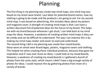 Planning
The first thing in my planning was create two mind maps, one mind map was
based on my street wear brand, I put ideas for potential brand names, how my
clothing is going to be made and the products I am going to sell. For my second
mind map, it was based on advertising, this includes ideas about my posters
and magazine cover. A strength of creating mind maps is that I can have a
written document full of potential ideas for the future of my brand. This helps
me with my brand because whenever I get stuck, I can look back at my mind
maps for ideas. However, a weakness of creating written mind maps is they can
be untidy and can be difficult to understand. The way I can improve this is by
making my mind maps neater and easier to read and understand.
The second thing I did in my planning was create four mood boards,
these were on street wear brand logos, posters, magazine covers and clothing.
This helped me when creating these individual products, because they gave me
inspiration and if I was ever stuck on ideas, I could look at my mood boards.
However, a weakness of creating my mood boards is I gathered a bunch of
photos from the same style, which means I didn’t have a big enough variety of
photos for ideas. I could improve this by gathering photos from more of a
variety of brands.
 