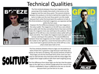 Technical Qualities
The first similarity between these two magazine are the
poisoning of the models there both in the centre on the
magazine and the main focus point. The second similarity
between the products is the font is behind the model this is a
tactic to make sure the main focus point is on the model
because that’s what the brand want the audience to look at.
The third similarity is that both magazines use Japanese writing
within the font cover.
However the first difference between these two magazine is
the colour pallet. The magazine on the left has a very vibrant
colour pallet with the blue and yellow theme they have and this
makes the magazine more eye-catching to the audience. Yet the
magazine of the left has a very monotone colour pallet with just
black and white. This makes the magazine look very plain and
not eye-catching to the audience. The second difference
between these two magazines are the models. This is because
the model on the right has a smart formal look outfit on and a
very smart look in general and the one of the left has a very
urban street wear look to him.
The first similarity between these to logos are the boldness of
both of them this is great for a logo because it will show very
clearly on the items of clothing. The second similarity of both of
these logos are the fact that both fonts of the name are very
easy to read and also very masculine with the sharp edges this
targets there target audience with them both targeting young
males.
The first difference from these logos are the fact that the palace
logo on the right has an infinite triangle which the name of the
brand is embedded in these is different to the one on the left
because that’s just the font on its own.
 