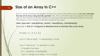 10 Size of an Array in C++
In C++, we do not have the length function as in Java to find array size but we can calculate
the size of an array using sizeof() operator trick. First, we find the size occupied by the whole
array in the memory and then divide it by the size of the type of element stored in the array.
This will give us the number of elements stored in the array.
data_type size = sizeof(Array_name) / sizeof(Array_name[index]);
Example 3: The C++ Program to Illustrate How to Find the Size of an Array
int arr[] = { 1, 2, 3, 4, 5 };
cout << "Size of arr[0]: " << sizeof(arr[0]) << endl;
cout << "Size of arr: " << sizeof(arr) << endl;
// Length of an array
int n = sizeof(arr) / sizeof(arr[0]);
cout << "Length of an array: " << n << endl;
 