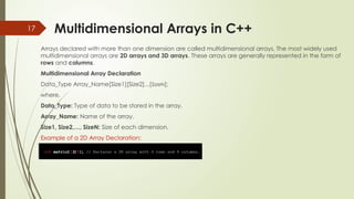 17 Multidimensional Arrays in C++
Arrays declared with more than one dimension are called multidimensional arrays. The most widely used
multidimensional arrays are 2D arrays and 3D arrays. These arrays are generally represented in the form of
rows and columns.
Multidimensional Array Declaration
Data_Type Array_Name[Size1][Size2]...[SizeN];
where,
Data_Type: Type of data to be stored in the array.
Array_Name: Name of the array.
Size1, Size2,…, SizeN: Size of each dimension.
Example of a 2D Array Declaration:
 