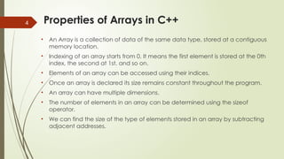 4 Properties of Arrays in C++
• An Array is a collection of data of the same data type, stored at a contiguous
memory location.
• Indexing of an array starts from 0. It means the first element is stored at the 0th
index, the second at 1st, and so on.
• Elements of an array can be accessed using their indices.
• Once an array is declared its size remains constant throughout the program.
• An array can have multiple dimensions.
• The number of elements in an array can be determined using the sizeof
operator.
• We can find the size of the type of elements stored in an array by subtracting
adjacent addresses.
 