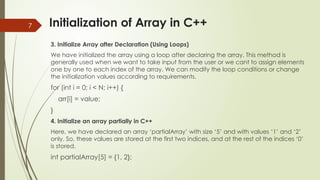 7 Initialization of Array in C++
3. Initialize Array after Declaration (Using Loops)
We have initialized the array using a loop after declaring the array. This method is
generally used when we want to take input from the user or we cant to assign elements
one by one to each index of the array. We can modify the loop conditions or change
the initialization values according to requirements.
for (int i = 0; i < N; i++) {
arr[i] = value;
}
4. Initialize an array partially in C++
Here, we have declared an array ‘partialArray’ with size ‘5’ and with values ‘1’ and ‘2’
only. So, these values are stored at the first two indices, and at the rest of the indices ‘0’
is stored.
int partialArray[5] = {1, 2};
 