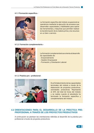 33
La Práctica Pre-Profesional en el Ciclo Básico de la Educación Técnico Productiva
La formación específica del módulo ocupacional se
operativiza mediante la ejecución de procesos que
desarrollan capacidades y habilidades para operar
las herramientas y máquinas que permiten realizar
la transformación de la materia prima y los recursos
en un bien o servicio.
La formación complementaria se orienta al desarrollo
de capacidades de:
- Emprendimiento
- Gestión Empresarial
- Formación y Orientación Laboral
Es el fortalecimiento de las capacidades
terminales del módulo a través de la
elaboración de proyectos productivos,
actividades productivas. Representa
el 30% del total de horas del módulo
y se realiza cuando el estudiante ha
terminado la formación específica y
complementaria del módulo.
	 4.1.1 Formación específica.-
	 4.1.2. Formación complementaria.-
	 4.1.3. Práctica pre - profesional:
4.2	Orientaciones para el desarrollo de la práctica pre-
profesional a través de los proyectos productivos
	 A continuación se plantean las orientaciones referidas al desarrollo de la práctica pre -
profesional a través de proyectos productivos:
 