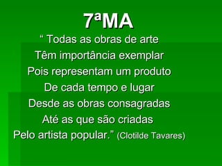 7ªMA “  Todas as obras de arte Têm importância exemplar Pois representam um produto De cada tempo e lugar Desde as obras consagradas Até as que são criadas  Pelo artista popular.”  (Clotilde Tavares) 