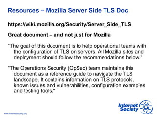 Resources – Mozilla Server Side TLS Doc 
https://wiki.mozilla.org/Security/Server_Side_TLS 
Great document – and not just for Mozilla 
"The goal of this document is to help operational teams with 
the configuration of TLS on servers. All Mozilla sites and 
deployment should follow the recommendations below." 
"The Operations Security (OpSec) team maintains this 
document as a reference guide to navigate the TLS 
landscape. It contains information on TLS protocols, 
known issues and vulnerabilities, configuration examples 
and testing tools." 
www.internetsociety.org 
 