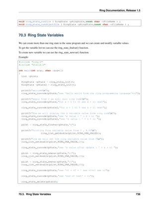 Ring Documentation, Release 1.5
void ring_state_runfile ( RingState *pRingState,const char *cFileName ) ;
void ring_state_runobjectfile ( RingState *pRingState,const char *cFileName ) ;
70.3 Ring State Variables
We can create more than one ring state in the same program and we can create and modify variable values.
To get the variable list we can use the ring_state_ﬁndvar() function.
To create new variable we can use the ring_state_newvar() function.
Example:
#include "ring.h"
#include "stdlib.h"
int main(int argc, char *argv[])
{
List *pList;
RingState *pState = ring_state_init();
RingState *pState2 = ring_state_init();
printf("welcomen");
ring_state_runcode(pState,"see 'hello world from the ring programming language'+nl");
printf("Again from C we will call ring coden");
ring_state_runcode(pState,"for x = 1 to 10 see x + nl next");
ring_state_runcode(pState2,"for x = 1 to 5 see x + nl next");
printf("Now we will display the x variable value from ring coden");
ring_state_runcode(pState,"see 'x value : ' + x + nl ");
ring_state_runcode(pState2,"see 'x value : ' + x + nl ");
pList = ring_state_findvar(pState,"x");
printf("Printing Ring variable value from C , %.0fn",
ring_list_getdouble(pList,RING_VAR_VALUE));
printf("now we will set the ring variable value from Cn");
ring_list_setdouble(pList,RING_VAR_VALUE,20);
ring_state_runcode(pState,"see 'x value after update : ' + x + nl ");
pList = ring_state_newvar(pState,"v1");
ring_list_setdouble(pList,RING_VAR_VALUE,10);
pList = ring_state_newvar(pState,"v2");
ring_list_setdouble(pList,RING_VAR_VALUE,20);
ring_state_runcode(pState,"see 'v1 + v2 = ' see v1+v2 see nl");
ring_state_runcode(pState,"see 'end of test' + nl");
ring_state_delete(pState);
70.3. Ring State Variables 736
 