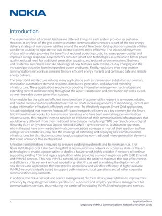 4 Application Note
Deploying IP/MPLS Communications Networks for Smart Grids
Introduction
The implementation of a Smart Grid means different things to each system provider or customer.
However, at any level of the grid system a smarter communications network is part of the new energy
delivery strategy of many power utilities around the world. New Smart Grid applications provide utilities
with better visibility to operate the bulk electric systems more efficiently. The increased movement
of data with analysis provides the benefits of reduced operating costs, increased power quality, and
improved outage response. Governments consider Smart Grid technologies as a means to better power
quality, reduced need for additional generation capacity, and reduced carbon emissions. Business
and residential customers can take advantage of new features such as time-of-day charging and the
increased participation from independent power producers. Finally, regulators even view smarter
communications networks as a means to more efficient energy markets and continued safe and reliable
energy delivery.
The Smart Grid architecture includes many applications such as transmission substation automation,
distribution automation, demand response, distributed generation, and advanced metering
infrastructure. These applications require incorporating information management technologies and
extending control and monitoring throughout the wider transmission and distribution networks as well
as new renewable power generation sources.
A key enabler for the safe and efficient transformation of a power utility network is a modern, reliable,
and flexible communications infrastructure that can route increasing amounts of monitoring, control and
status information effectively, efficiently and on time. To effectively support Smart Grid applications,
it is acknowledged that Internet Protocol (IP)-based networks will serve as a key element for the Smart
Grid information networks. For transmission operators who have been maintaining communications
infrastructures, this requires them to consider an evolution of their communications infrastructures that
would be very different from their traditional time division multiplexing (TDM) over Synchronous Digital
Hierarchy (SDH) or Synchronous Optical Network (SONET)-centric networks. Distribution operators,
who in the past have only needed minimal communications coverage in most of their medium and low
voltage service territories, now face the challenge of extending and deploying new communications
infrastructures for distribution automation plus supporting non-traditional micro-generation elements
that could unbalance the electrical load.
A flexible transformation is required to preserve existing investments and to minimize risks. The
Nokia IP/Multi-protocol Label Switching (MPLS) communications network incorporates state-of the-art
technologies to enable a power utility to deploy a future-proof, highly available IP network to continue
supporting existing TDM and legacy applications while providing a smooth migration path to IP, Ethernet
and IP/MPLS services. This new IP/MPLS network will allow the utility to maximize the cost effectiveness
and efficiency of its network without jeopardizing reliability, as well as enabling the deployment of
new devices and applications that can improve operational and workflow efficiency. A highly available
IP/MPLS network is ideally suited to support both mission-critical operations and all other corporate
communications requirements.
In addition, the Nokia network and service management platform allows power utilities to improve their
efficiency by integrating their utility operations to automate and simplify operations management for
communications services, thus reducing the barrier of introducing IP/MPLS technologies and services.
 