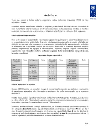  
                                                      Lista de Precios 
                                                           
Todos  sus  precios  o  tarifas,  deberán  presentarse  netos,  incluyendo  impuestos.  PNUD  no  hace 
retenciones fiscales. 
 
El licitante deberá indicar como parte de su propuesta, si en caso de desastre natural o situaciones de 
crisis  humanitaria,  estaría  interesado  en  ofrecer  descuentos  o  tarifas  especiales,  e  indicar  el  monto  o 
porcentaje correspondiente. Lo anterior no es obligatorio y no afectará la evaluación de la propuesta. 
 
Parte I. Honorarios por servicios. 
 
Dada la diversidad de las actividades y eventos de capacitación que requieren los servicios de consultoría 
es necesario determinar un tabulador de precios o tarifas que se adecuen a los productos solicitados por 
el PNUD. Los precios y trifas propuestos en este tabulador deben incluir los  gastos normales atribuibles 
al  desempeño  de  su  actividad  y  costos  no  asociados  a  honorarios  o  a  utilidad.  Ejemplos:  servicios 
públicos,  depreciación  de  equipos  e  infraestructura,  papelería,  seguros,  soporte  administrativo, 
capacitación, etc.).  No deberá incluirse costos de hospedaje (hotel o rentas) ni de transporte (aéreo, 
terrestre o marítimo). 
                                               Tabulador de precios o tarifas 
                                                              
  Diseño del         Costo    Participantes         Costo    Número de         Costo        Periodo de          Costo 
  programa                                                    Expertos                     planeación y 
                                                                                           organización 
Taller                        Menos de 15                    De 1 a 3 s                 Menos de 10 días     
Taller                        De 15 a 30                     De 4 a 6                   De 10 a 20 días      
Internacional 
Seminario                     De 30 a 50                     De 6 a 9                   De 20 a 30 días      
Seminario                     De 50 a 100                    De 9 a 12                  De 30 a 40 días      
internacional 
Congreso                      De 100 a 200                   De 12 a 15                 De 50 a 50 días      
Congreso                      Más de 300                     Más de 15                  Más de 50 días       
Internacional 
 
Parte II. Honorarios de expertos. 
 
Cuando el PNUD solicite a la consultora el pago de honorarios a los expertos que participen en un evento 
de  capacitación  asignado  a  ella,  éstos  deberán  ajustarse  a  las  tarifas  determinadas  en  su  propuesta 
económica.  
 
Para tal efecto, deberá especificar en dólares la tarifa unitaria ofertada por día de trabajo, cuya duración 
se estime inferior a los 7 días naturales, así como las tarifas unitarias semanal, quincenal y mensual, para 
los servicios cuya duración se extienda por más de 7 días naturales.  
 
Asimismo, deberá manifestar su rango de honorarios, de acuerdo al nivel de conocimiento  dividido en 
dos categorías: Experto Nacional y Experto Internacional, subdivididas en tres niveles: Nivel 1 (de 3 a 7 
años  de  experiencia  profesional  relevante  en  el  campo  de  especialidad);  Nivel  2  (de  8  a  15  años  de 
experiencia  profesional  relevante  en  el  campo  de  especialidad),  y  Nivel  3  (consultores  con  más  de  15 
años de experiencia profesional relevante en el campo de especialidad). 



                                                                                                                    31/32
 
