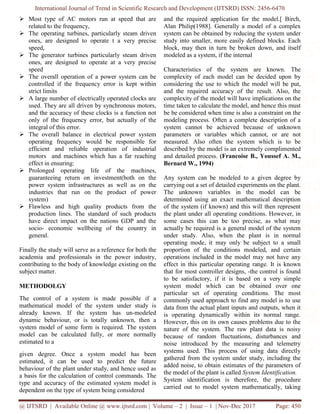 International Journal of Trend in Scientific Research and Development (IJTSRD) ISSN: 2456-6470
@ IJTSRD | Available Online @ www.ijtsrd.com | Volume – 2 | Issue – 1 | Nov-Dec 2017 Page: 450
 Most type of AC motors run at speed that are
related to the frequency,
 The operating turbines, particularly steam driven
ones, are designed to operate t a very precise
speed,
 The generator turbines particularly steam driven
ones, are designed to operate at a very precise
speed
 The overall operation of a power system can be
controlled if the frequency error is kept within
strict limits
 A large number of electrically operated clocks are
used. They are all driven by synchronous motors,
and the accuracy of these clocks is a function not
only of the frequency error, but actually of the
integral of this error.
 The overall balance in electrical power system
operating frequency would be responsible for
efficient and reliable operation of industrial
motors and machines which has a far reaching
effect in ensuring:
 Prolonged operating life of the machines,
guaranteeing return on investment(both on the
power system infrastructures as well as on the
industries that run on the product of power
system)
 Flawless and high quality products from the
production lines. The standard of such products
have direct impact on the nations GDP and the
socio- economic wellbeing of the country in
general.
Finally the study will serve as a reference for both the
academia and professionals in the power industry,
contributing to the body of knowledge existing on the
subject matter.
METHODOLGY
The control of a system is made possible if a
mathematical model of the system under study is
already known. If the system has un-modeled
dynamic behaviour, or is totally unknown, then a
system model of some form is required. The system
model can be calculated fully, or more normally
estimated to a
given degree. Once a system model has been
estimated, it can be used to predict the future
behaviour of the plant under study, and hence used as
a basis for the calculation of control commands. The
type and accuracy of the estimated system model is
dependent on the type of system being considered
and the required application for the model.[ Birch,
Alan Philip(1988]. Generally a model of a complex
system can be obtained by reducing the system under
study into smaller, more easily defined blocks. Each
block, may then in turn be broken down, and itself
modeled as a system, if the internal
Characteristics of the system are known. The
complexity of each model can be decided upon by
considering the use to which the model will be put,
and the required accuracy of the result. Also, the
complexity of the model will have implications on the
time taken to calculate the model, and hence this must
be be considered when time is also a constraint on the
modeling process. Often a complete description of a
system cannot be achieved because of unknown
parameters or variables which cannot, or are not
measured. Also often the system which is to be
described by the model is an extremely complimented
and detailed process. (Francoise B., Youssef A. M.,
Bernard W., 1994)
Any system can be modeled to a given degree by
carrying out a set of detailed experiments on the plant.
The unknown variables in the model can be
determined using an exact mathematical description
of the system (if known) and this will then represent
the plant under all operating conditions. However, in
some cases this can be too precise, as what may
actually be required is a general model of the system
under study. Also, when the plant is in normal
operating mode, it may only be subject to a small
proportion of the conditions modeled, and certain
operations included in the model may not have any
effect in this particular operating range. It is known
that for most controller designs, -the control is found
to be satisfactory, if it is based on a very simple
system model which can be obtained over one
particular set of operating conditions. The most
commonly used approach to find any model is to use
data from the actual plant inputs and outputs, when it
is operating dynamically within its normal range.
However, this on its own causes problems due to the
nature of the system. The raw plant data is noisy
because of random fluctuations, disturbances and
noise introduced by the measuring and telemetry
systems used. This process of using data directly
gathered from the system under study, including the
added noise, to obtain estimates of the parameters of
the model of the plant is called System Identification.
System identification is therefore, the procedure
carried out to model system mathematically, taking
 