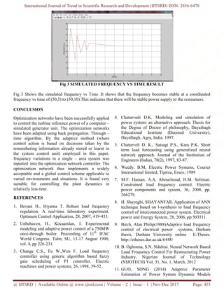 International Journal of Trend in Scientific Research and Development (IJTSRD) ISSN: 2456-6470
@ IJTSRD | Available Online @ www.ijtsrd.com | Volume – 2 | Issue – 1 | Nov-Dec 2017 Page: 455
Fig 3 SIMULATED FREQUENCY VS TIME RESULT
Fig 3 Shows the simulated frequency vs Time .It shows that the frequency becomes stable at a coordinated
frequency vs time of (50,5) to (50,10).This indicates that there will be stable power supply to the consumers.
CONCLUSION
Optimization networks have been successfully applied
to control the turbine reference power of a computer –
simulated generator unit. The optimization networks
have been adapted using back propagation. Through –
time algorithm. By the adaptive method (where
control action is based on decisions taken by the
remembering information already stored or learnt in
the system control unit) employed in this paper,
frequency variations in a single – area system was
inputted into the optimization network controller. The
optimization network thus implements a widely
acceptable and a global control scheme applicable to
varied environments and situations. It is found very
suitable for controlling the plant dynamics in
relatively less time.
REFERENCES
1. Bevani H., Hiyama T. Robust load frequency
regulation: A real-time laboratory experiment.
Optimum Control Application, 28, 2007, 419-433.
2. Unbehaven, H., Kocaarslan, I. Experimental
modeling and adaptive power control of a 750MW
once-through boiler. Proceeding of 11th
IFAC
World Congress. Talin, SU, 13-17 August 1990,
vol. 4, pp 226-231.
3. Change C.S., Fu W.,Wen F. Load frequency
controller using generic algorithm based fuzzy
gain scheduling of P1 controller. Electric
machines and power systems, 26, 1998, 39-52.
4. Chaturvedi D.K. Modeling and simulation of
power system: an alternative approach. Thesis for
the Degree of Doctor of philosophy, Dayaibagh
Educational Institute (Deemed University),
Dayalhagh, Agra, India. 1997.
5. Chaturveli D. K., Satsagi P.S., Kara P.K. Short
term load forecasting using generalized neural
network approach. Journal of the Institution of
Engineers (India), 78(2), 1997, 83-87.
6. Weedy, B.M, Electric Power Systems, Courier
International limited, Tiptree, Essex; 1989
7. M.F. Hassan, A.A. Abouelsoud, H.M. Soliman.
Constrained load frequency control. Electric
power components and system, 36, 2008, pp.
266279.
8. H. Shayeghi, SHAYANFAR. Application of ANN
technique based on l-synthesis to load frequency
control of interconnected power system. Electrical
power and Energy System, 28, 2006, pp 503511.
9. Birch, Alan Philip(1988)Adaptive load frequency
control of electrical power systems, Durham
thesis, Durham University online E-Theses.
http://etheses.dur.ac.uk/6448/
10. B. Ogbonna, S.N. Ndubisi. Neural Network Based
Load Frequency Control For Restructuring Power
Industry, Nigerian Journal of Technology
(NIJOTECH) Vol. 31, No. 1, March, 2012
11. GUO, SONG (2014) Adaptive Parameter
Estimation of Power System Dynamic Models
 