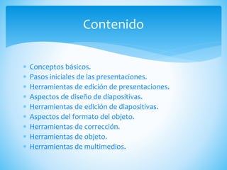  Conceptos básicos.
 Pasos iniciales de las presentaciones.
 Herramientas de edición de presentaciones.
 Aspectos de diseño de diapositivas.
 Herramientas de edición de diapositivas.
 Aspectos del formato del objeto.
 Herramientas de corrección.
 Herramientas de objeto.
 Herramientas de multimedios.
Contenido
 