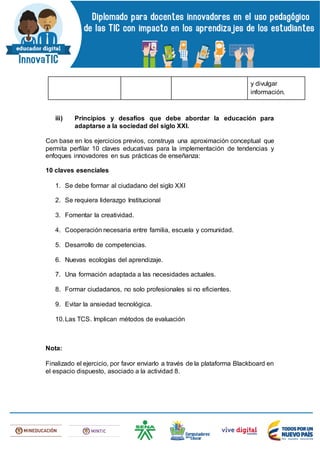 y divulgar
información.
iii) Principios y desafíos que debe abordar la educación para
adaptarse a la sociedad del siglo XXI.
Con base en los ejercicios previos, construya una aproximación conceptual que
permita perfilar 10 claves educativas para la implementación de tendencias y
enfoques innovadores en sus prácticas de enseñanza:
10 claves esenciales
1. Se debe formar al ciudadano del siglo XXI
2. Se requiera liderazgo Institucional
3. Fomentar la creatividad.
4. Cooperación necesaria entre familia, escuela y comunidad.
5. Desarrollo de competencias.
6. Nuevas ecologías del aprendizaje.
7. Una formación adaptada a las necesidades actuales.
8. Formar ciudadanos, no solo profesionales si no eficientes.
9. Evitar la ansiedad tecnológica.
10.Las TCS. Implican métodos de evaluación
Nota:
Finalizado el ejercicio, por favor enviarlo a través de la plataforma Blackboard en
el espacio dispuesto, asociado a la actividad 8.
 