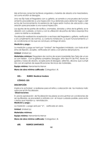 102
ble entonces conectar las llaves angulares y tuberías de abasto a la mezcladora,
así como el sifón al desagüe.
Una vez fijo todo el fregadero con su grifería, se somete a una prueba de funcion
amiento procediendo a una inspección muy detenida para detectar fugas o def
ectos de funcionamiento; la existencia de fugas serán motivo de ubicación y rep
aración para proceder a una nueva inspección.
Los ajustes de las partes de acrílico, cromadas, doradas u otras de la grifería, se re
alizarán con cuidado, a mano y con la utilización de paños de tela o esponja fina
, para no dañar su acabado.
Fiscalización realizará la aceptación o rechazo del fregadero y grifería, verificand
o el cumplimiento de normas, su correcta instalación, su buen funcionamiento y l
as condiciones en las que se concluye y entrega el rubro.
Medición y pago.-
La medición y pago se hará por “Unidad” de fregadero instalado, con todo el sist
ema de fijación, acoples, verificados en obra y con planos del proyecto.
Unidad: Unidad (u)
Materiales mínimos: Fregadero de cocina de acero inoxidable tipo Teka de un po
zo con faldón. Con la grifería completa: Desagüe, sifón tipo FV de PVC, llaves an
gulares y tubos de abasto, acople para el desagüe, sellantes, silicona; que cumpli
rán con el capítulo de especificaciones técnicas de materiales.
Equipo mínimo: Herramienta Menor
Mano de obra mínima calificada: Categorías I, III.
525.- RUBRO: Reubicar inodoro
CÓDIGO: 525
DESCRIPCIÓN
Implica la actividad a realizarse para el retiro y colocación de los inodoros indic
adas por el I/A Fiscalizador.
Observaciones:
Si previa aprobación de fiscalización las piezas se encuentran en condiciones de
ser reutilizadas, se procederá a retirarla con el mayor cuidado posible, para evita
r daños que impidan su reinstalación.
Medición y pago.-
La medición y pago será por “U”, verificado en obra.
Unidad: Unidad (u)
Materiales mínimos:
Equipo mínimo: Herramienta Menor
Mano de obra mínima calificada: Categorías I, III.
600. RUBROS SANITARIOS
 