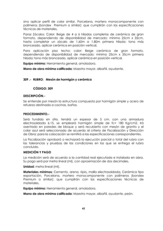 43
sino aplicar perfil de color similar, Porcelana, mortero monocomponente con
polímeros (bondex Premium o similar); que cumplirán con las especificaciones
técnicas de materiales.
Paraz Zócalos: Color: Beige de 4 a 6 hiladas completas de cerámica de gran
formato, dependiendo de disponibilidad de mercado: mínimo 25cm x 35cm,
hasta completar un zócalo de 1.60m a 1.80m primera hilada: tono más
bronceado, aplicar cerámica en posición vertical.
Para aplicación piso techo: color: Beige cerámica de gran formato,
dependiendo de disponibilidad de mercado: mínimo 25cm x 35cm primera
hilada: tono más bronceado, aplicar cerámica en posición vertical.
Equipo mínimo: Herramienta general, amoladora.
Mano de obra mínima calificada: Maestro mayor, albañil, ayudante.
309 .- RUBRO: Mesón de hormigón y cerámica
CÓDIGO: 309
DESCRIPCIÓN.-
Se entiende por mesón la estructura compuesta por hormigón simple y acero de
refuerzo destinada a cocinas, baños.
PROCEDIMIENTO.-
Será fundido en sitio, tendrá un espesor de 5 cm. con una armadura
electrosoldada 6.15, se empleará hormigón simple de fc= 180 Kg/cm2. Irá
asentado en paredes de bloque y será recubierto con mesón de granito y el
color azul será seleccionado de acuerdo al criterio de Fiscalización y Dirección
de Obra; para la colocación se remitirá a las especificaciones correspondientes.
La Fiscalización aprobará o rechazará la ejecución parcial o total del rubro con
las tolerancias y pruebas de las condiciones en las que se entrega el rubro
concluido.
MEDICIÓN Y PAGO
La medición será de acuerdo a la cantidad real ejecutada e instalada en obra.
Su pago será por metro lineal (ml), con aproximación de dos decimales.
Unidad: metro lineal (ml).
Materiales mínimos: Cemento, arena, ripio, malla electrosoldada, Cerámica tipo
exportación, Porcelana, mortero monocomponente con polímeros (bondex
Premium o similar); que cumplirán con las especificaciones técnicas de
materiales.
Equipo mínimo: Herramienta general, amoladora.
Mano de obra mínima calificada: Maestro mayor, albañil, ayudante, peón.
 