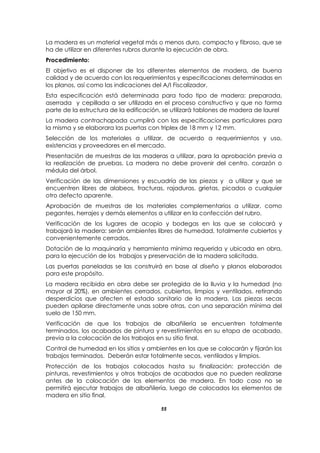 55
La madera es un material vegetal más o menos duro, compacto y fibroso, que se
ha de utilizar en diferentes rubros durante la ejecución de obra.
Procedimiento:
El objetivo es el disponer de los diferentes elementos de madera, de buena
calidad y de acuerdo con los requerimientos y especificaciones determinadas en
los planos, así como las indicaciones del A/I Fiscalizador.
Esta especificación está determinada para todo tipo de madera: preparada,
aserrada y cepillada a ser utilizada en el proceso constructivo y que no forma
parte de la estructura de la edificación, se utilizará tablones de madera de laurel
La madera contrachapada cumplirá con las especificaciones particulares para
la misma y se elaborara las puertas con triplex de 18 mm y 12 mm.
Selección de los materiales a utilizar, de acuerdo a requerimientos y uso,
existencias y proveedores en el mercado.
Presentación de muestras de las maderas a utilizar, para la aprobación previa a
la realización de pruebas. La madera no debe provenir del centro, corazón o
médula del árbol.
Verificación de las dimensiones y escuadría de las piezas y a utilizar y que se
encuentren libres de alabeos, fracturas, rajaduras, grietas, picados o cualquier
otro defecto aparente.
Aprobación de muestras de los materiales complementarios a utilizar, como
pegantes, herrajes y demás elementos a utilizar en la confección del rubro.
Verificación de los lugares de acopio y bodegas en las que se colocará y
trabajará la madera: serán ambientes libres de humedad, totalmente cubiertos y
convenientemente cerrados.
Dotación de la maquinaría y herramienta mínima requerida y ubicada en obra,
para la ejecución de los trabajos y preservación de la madera solicitada.
Las puertas paneladas se las construirá en base al diseño y planos elaborados
para este propósito.
La madera recibida en obra debe ser protegida de la lluvia y la humedad (no
mayor al 20%), en ambientes cerrados, cubiertos, limpios y ventilados, retirando
desperdicios que afecten el estado sanitario de la madera. Las piezas secas
pueden apilarse directamente unas sobre otras, con una separación mínima del
suelo de 150 mm.
Verificación de que los trabajos de albañilería se encuentren totalmente
terminados, los acabados de pintura y revestimientos en su etapa de acabado,
previa a la colocación de los trabajos en su sitio final.
Control de humedad en los sitios y ambientes en los que se colocarán y fijarán los
trabajos terminados. Deberán estar totalmente secos, ventilados y limpios.
Protección de los trabajos colocados hasta su finalización: protección de
pinturas, revestimientos y otros trabajos de acabados que no pueden realizarse
antes de la colocación de los elementos de madera. En todo caso no se
permitirá ejecutar trabajos de albañilería, luego de colocados los elementos de
madera en sitio final.
 