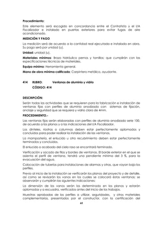 65
Procedimiento:
Este elemento será escogido en concordancia entre el Contratista y el I/A
Fiscalizador e instalado en puertas exteriores para evitar fugas de aire
acondicionado.
MEDICIÓN Y PAGO
La medición será de acuerdo a la cantidad real ejecutada e instalada en obra.
Su pago será por unidad (u).
Unidad: unidad (u).
Materiales mínimos: Brazo hidráulico pernos y tornillos; que cumplirán con las
especificaciones técnicas de materiales.
Equipo mínimo: Herramienta general.
Mano de obra mínima calificada: Carpintero metálico, ayudante.
414 RUBRO: Ventanas de aluminio y vidrio
CÓDIGO: 414
DESCRIPCIÓN:
Serán todas las actividades que se requieren para la fabricación e instalación de
ventanas fijas con perfiles de aluminio anodizado con sistemas de fijación,
anclaje y seguridad que se requiera y vidrio claro de 4mm.
PROCEDIMIENTO.-
Las ventanas fijas serán elaboradas con perfiles de aluminio anodizado serie 100,
de acuerdo a los planos y a las indicaciones del I/A Fiscalizador.
Los dinteles, riostras o columnas deben estar perfectamente aplomados y
concluidos para poder realizar la instalación de las ventanas.
La mampostería, el enlucido u otro recubrimiento deben estar perfectamente
terminados y concluidos.
El enlucido o acabado del cielo raso se encontrará terminado.
Verificación y sacado de filos y bordes de ventanas. El borde exterior en el que se
asienta el perfil de ventana, tendrá una pendiente mínima del 3 %, para la
evacuación del agua.
Colocación de tuberías para instalaciones de alarmas y otras, que vayan bajo los
perfiles.
Previo al inicio de la instalación se verificarán los planos del proyecto y de detalle,
así como se revisarán los vanos en los cuales se colocará éstas ventanas; se
observarán y cumplirán las siguientes indicaciones:
La dimensión de los vanos serán los determinado en los planos y estarán
aplomadas y a escuadra, verificados antes del inicio de los trabajos.
Muestras aprobadas de los perfiles a utilizar, seguridades, y otros materiales
complementarios, presentados por el constructor, con la certificación del
 