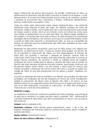 79
Según verificación de planos del proyecto, de detalle, mediciones en obra, se
determinará la dimensión real del vidrio a recortar e instalar en el espesor y color
determinados. El constructor inspeccionará que los marcos de ventanas, puertas
y similares se encuentren fijos, concluidos y limpios, verificando alineamientos,
plomos, nivelaciones, escuadras y otros.
Todos los cortes serán efectuados sobre mesas totalmente lisas y de suficiente
resistencia para soportar el peso del vidrio. Se utilizará cortador de vidrio de
diamante, rodela o similar, con la aplicación de un tipo de lubricante, que puede
ser diesel, aceite o similar, tanto en el cortador como en la línea de corte, para
que facilite el deslizamiento en el corte del vidrio. Se utilizará reglas metálicas o
de madera, y el rayado del corte será continuo. El vidrio siempre se lo mantendrá
protegido de la intemperie y a la sombra, por lo que no se permitirá realizar cortes
cuando el vidrio esté expuesto a temperaturas altas, ya que es susceptible de
trizarse. Se verificará que las ondulaciones del vidrio sean paralelas al piso, para
su corte y colocado.
Realizado los descuentos necesarios, para que el vidrio posea una holgura por
dilatación, se efectuará el corte, y todos los cantos serán pulidos con lija No. 60.
No se permitirá la colocación de vidrios con filos despostillados. El manejo de
éstos será con guantes y ventosas y siempre en posición vertical. Para la
colocación sobre marcos de madera, será directamente sobre éste; y cuando se
tenga marcos metálicos, de aluminio o similar se utilizará tacos de madera,
empaque de vinil o masilla para el apoyo y soporte del vidrio que se instale. La
fijación del vidrio siempre iniciará por la parte superior, para luego continuar con
el parante lateral, parte inferior y el otro lateral, y tanto para los marcos que
utilicen junquillos y empaque de vinil en forma de cuña o cuando se sujete con
masilla de vidrio; la que será presionada con los dedos y pulida - biselada con
espátula.
Cuando se disponga de marcos metálicos con fijación de junquillos, el vidrio será
protegido con empaque de vinil de neopreno en forma de canal; Fiscalización
exigirá la colocación de silicón para la fijación del vidrio y el marco, el que
deberá indicar en sus especificaciones técnicas que es el adecuado para el uso
que se le está aplicando. Concluida la colocación, el vidrio será protegido y
marcado con una X de cinta adhesiva.
Medición y pago.-
La medición se la hará por unidad de superficie de vidrio instalado, que será igual
al área de la ventana y su pago será por metro cuadrado “M2”, verificando la
cantidad realmente ejecutada que será comprobada en obra y con los planos
del proyecto.
Unidad: Metro cuadrado (m2.).
Materiales mínimos: Vidrio flotado plano transparente clase: 1: de 4 mm. de
espesor, empaque de vinyl para vidrio en ventana de aluminio, silicón, masilla en
ventana de hierro.
Equipo mínimo: Herramienta menor.
Mano de obra mínima calificada: Categorías II, III.
 