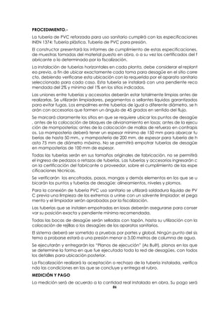 86
PROCEDIMIENTO.-
La tubería de PVC reforzada para uso sanitario cumplirá con las especificaciones
INEN 1374: Tubería plástica. Tubería de PVC para presión.
El constructor presentará los informes de cumplimiento de estas especificaciones,
de muestras tomadas del material puesto en obra, o a su vez los certificados del f
abricante o lo determinado por la fiscalización.
La instalación de tuberías horizontales en cada planta, debe considerar el replant
eo previo, a fin de ubicar exactamente cada toma para desagüe en el sitio corre
cto, debiendo verificarse esta ubicación con la requerida por el aparato sanitario
seleccionado para cada caso. Esta tubería se instalará con una pendiente reco
mendada del 2% y mínima del 1% en los sitios indicados.
Las uniones entre tuberías y accesorios deberán estar totalmente limpias antes de
realizarlas. Se utilizarán limpiadores, pegamentos o sellantes líquidos garantizados
para evitar fugas. Los empalmes entre tuberías de igual o diferente diámetro, se h
arán con accesorios que formen un ángulo de 45 grados en sentido del flujo.
Se marcará claramente los sitios en que se requiere ubicar los puntos de desagüe
, antes de la colocación de bloques de alivianamiento en losas; antes de la ejecu
ción de mamposterías; antes de la colocación de mallas de refuerzo en contrapis
os. La mampostería deberá tener un espesor mínimo de 150 mm para abarcar tu
berías de hasta 50 mm., y mampostería de 200 mm. de espesor para tubería de h
asta 75 mm de diámetro máximo. No se permitirá empotrar tuberías de desagüe
en mamposterías de 100 mm de espesor.
Todas las tuberías serán en sus tamaños originales de fabricación, no se permitirá
el ingreso de pedazos o retazos de tuberías. Las tuberías y accesorios ingresarán c
on la certificación del fabricante o proveedor, sobre el cumplimiento de las espe
cificaciones técnicas.
Se verificarán los encofrados, pasos, mangas y demás elementos en los que se u
bicarán los puntos y tuberías de desagüe: alineamientos, niveles y plomos.
Para la conexión de tubería PVC uso sanitario se utilizará soldadura líquida de PV
C previa una limpieza de los extremos a unirse con un solvente limpiador; el pega
mento y el limpiador serán aprobados por la fiscalización.
Las tuberías que se instalen empotradas en losas deberán asegurarse para conser
var su posición exacta y pendiente mínima recomendada.
Todas las bocas de desagüe serán selladas con tapón, hasta su utilización con la
colocación de rejillas o los desagües de los aparatos sanitarios.
El sistema deberá ser sometido a pruebas por partes y global. Ningún punto del sis
tema a probarse estará a una presión menor a 3,00 metros de columna de agua.
Se ejecutarán y entregarán los “Planos de ejecución” (As Built), planos en los que
se determine la forma en que fue ejecutada toda la red de desagües, con todos
los detalles para ubicación posterior.
La Fiscalización realizará la aceptación o rechazo de la tubería instalada, verifica
ndo las condiciones en las que se concluye y entrega el rubro.
MEDICIÓN Y PAGO
La medición será de acuerdo a la cantidad real instalada en obra. Su pago será
 