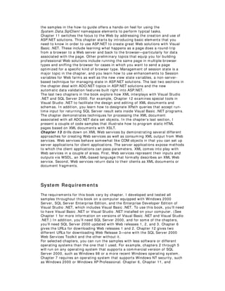 the samples in the how-to guide offers a hands-on feel for using the
System .Data.SqlClient namespace elem ents to perform typical tasks.
Chapter 11 switches the focus to the Web by addressing the creation and use of
ASP.NET solutions. This chapter starts by introducing basic elem ents that you
need to know in order to use ASP.NET to create great Web solutions with Visual
Basic .NET. These include learning what happens as a page does a round-trip
from a browser to a Web server and back to the browser— particularly for data
associated with the page. Other prelim inary topics that equip you for building
professional Web solutions include running the same page in m ultiple browser
types and sniffing the browser for cases in which you want to send a page
optim ized for a specific kind of browser type. Managem ent of session state is a
major topic in the chapter, and you learn how to use enhancem ents to Session
variables for Web farms as well as the new view state variables, a non-server-
based technique for managing state in ASP.NET solutions. The last two sections in
the chapter deal with ADO.NET topics in ASP.NET solutions and the new
autom atic data validation features built right into ASP.NET.
The last two chapters in the book explore how XML interplays with Visual Studio
.NET and SQL Server 2000. For example, Chapter 12 exam ines special tools in
Visual Studio .NET to facilitate the design and editing of XML docum ents and
schemas. I n addition, you learn how to designate XPath queries that accept run-
time input for returning SQL Server result sets inside Visual Basic .NET programs.
The chapter dem onstrates techniques for processing the XML document
associated with all ADO.NET data set objects. I n the chapter’s last section, I
present a couple of code sam ples that illustrate how to program static HTML
pages based on XML documents with XSLT.
Chapter 13 drills down on XML Web services by dem onstrating several different
approaches for creating Web services as well as consum ing XML output from Web
services. Web services behave somewhat like COM objects in that you can set up
server applications for client applications. The server applications expose m ethods
to which the client applications can pass param eters. XML comes into play with
Web services in a couple of areas. First, Web services represent their inputs and
outputs via WSDL, an XML-based language that form ally describes an XML Web
service. Second, Web services return data to their clients as XML documents or
document fragm ents.
System Requirem ents
The requirem ents for this book vary by chapter. I developed and tested all
samples throughout this book on a com puter equipped with Windows 2000
Server, SQL Server Enterprise Edition, and the Enterprise Developer Edition of
Visual Studio .NET, which includes Visual Basic .NET. To use this book, you’ll need
to have Visual Basic .NET or Visual Studio .NET installed on your computer. (See
Chapter 1 for m ore information on versions of Visual Basic .NET and Visual Studio
.NET.) I n addition, you’ll need SQL Server 2000, and for som e of the chapters,
you’ll need SQL Server 2000 updated with Web releases 1, 2, and 3. Chapter 6
gives the URLs for downloading Web releases 1 and 2. Chapter 12 gives two
different URLs for downloading Web Release 3— one with the SQL Server 2000
Web Services Toolkit and the other without it.
For selected chapters, you can run the samples with less software or different
operating systems than the one that I used. For example, chapters 2 through 5
will run on any operating system that supports a comm ercial version of SQL
Server 2000, such as Windows 98 or a m ore recent Windows operating system.
Chapter 7 requires an operating system that supports Windows NT security, such
as Windows 2000 or Windows XP Professional. Chapter 6, Chapter 11, and
 