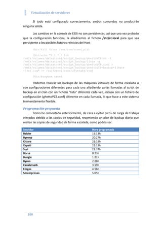 Virtualización de servidores
180
Si todo está configurado correctamente, ambos comandos no producirán
ninguna salida.
Los cambios en la consola de ESXi no son persistentes, así que una vez probado
que la configuración funciona, la añadiremos al fichero /etc/rc.local para que sea
persistente a los posibles futuros reinicios del Host
/bin/kill $(cat /var/run/crond.pid)
/bin/echo "0 1 * * 1-6
/vmfs/volumes/datastore1/script_backup/ghettoVCB.sh –f
/vmfs/volumes/datastore1/script_backup/lista –g
/vmfs/volumes/datastore1/script_backup/ghettoVCB.conf >
/vmfs/volumes/datastore1/script_backup/ghettoVCB-backup-$(date
+%s).log" >> /var/spool/cron/crontabs/root
/bin/busybox crond
Podemos realizar los backups de las máquinas virtuales de forma escalada o
con configuraciones diferentes para cada una añadiendo varias llamadas al script de
backup en el cron con un fichero “lista” diferente cada vez, incluso con un fichero de
configuración (ghettoVCB.conf) diferente en cada llamada, lo que hace a este sistema
tremendamente flexible.
Programación propuesta
Como he comentado anteriormente, de cara a evitar picos de carga de trabajo
elevados debido a las copias de seguridad, recomiendo un plan de backup diario que
realice las copias de seguridad de forma escalada, como podría ser:
Servidor Hora programada
Balder 19:13h
Byronp 20:27h
Kitiara 21:18h
Xapati 22:13h
Susi 23:37h
Borsa 0:23h
Bungle 1:21h
Byron 2:28h
Canaletseib 3:19h
Forges 4:16h
Serverproves 5:05h
 
