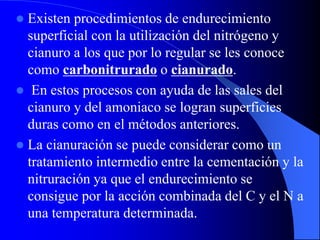  Existen procedimientos de endurecimiento
superficial con la utilización del nitrógeno y
cianuro a los que por lo regular se les conoce
como carbonitrurado o cianurado.
 En estos procesos con ayuda de las sales del
cianuro y del amoniaco se logran superficies
duras como en el métodos anteriores.
 La cianuración se puede considerar como un
tratamiento intermedio entre la cementación y la
nitruración ya que el endurecimiento se
consigue por la acción combinada del C y el N a
una temperatura determinada.
 